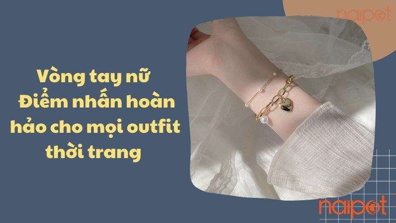 Vòng tay nữ: Điểm nhấn hoàn hảo cho mọi outfit thời trang 