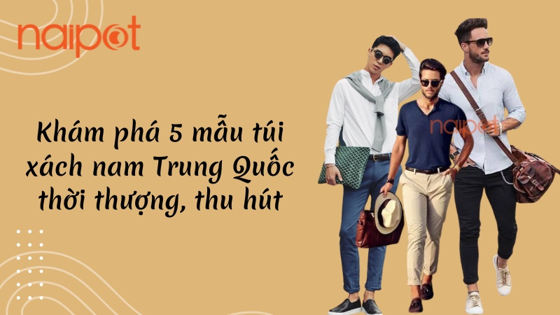 Khám phá 5 mẫu túi xách nam Trung Quốc thời thượng, thu hút