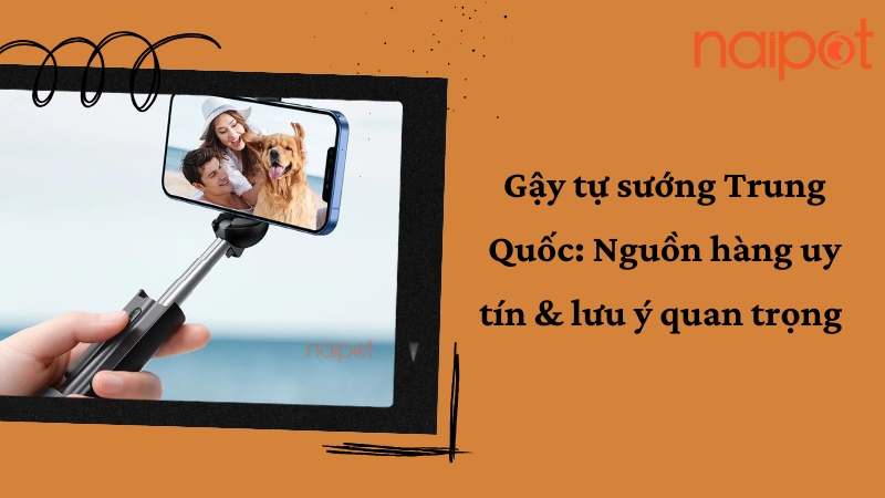Gậy tự sướng Trung Quốc: Nguồn hàng uy tín & lưu ý quan trọng 