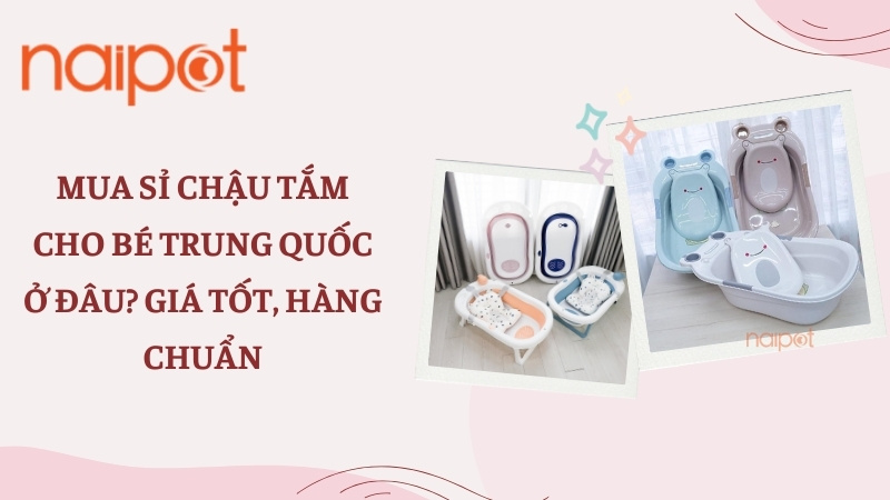Mua sỉ chậu tắm cho bé Trung Quốc ở đâu? Giá tốt, hàng chuẩn 