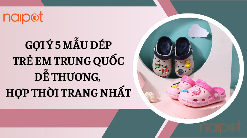 Gợi ý 5 mẫu dép trẻ em Trung Quốc dễ thương, hợp thời trang nhất