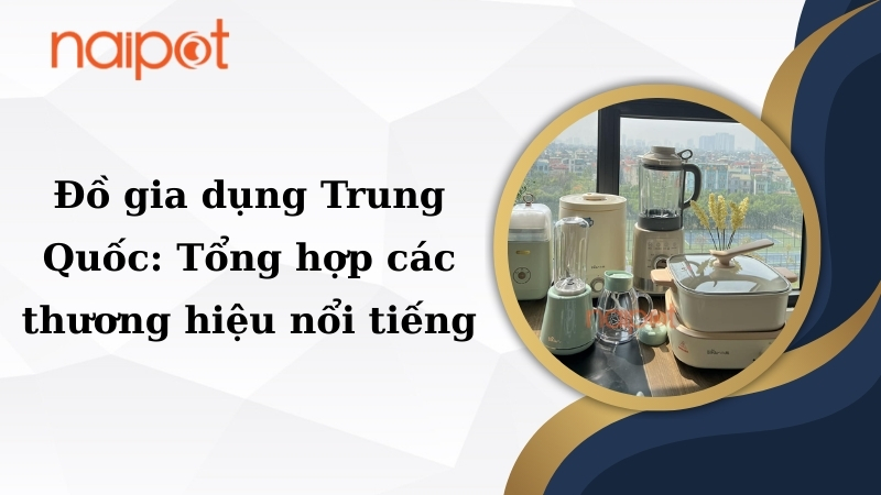 Đồ gia dụng Trung Quốc: Tổng hợp các thương hiệu nổi tiếng 