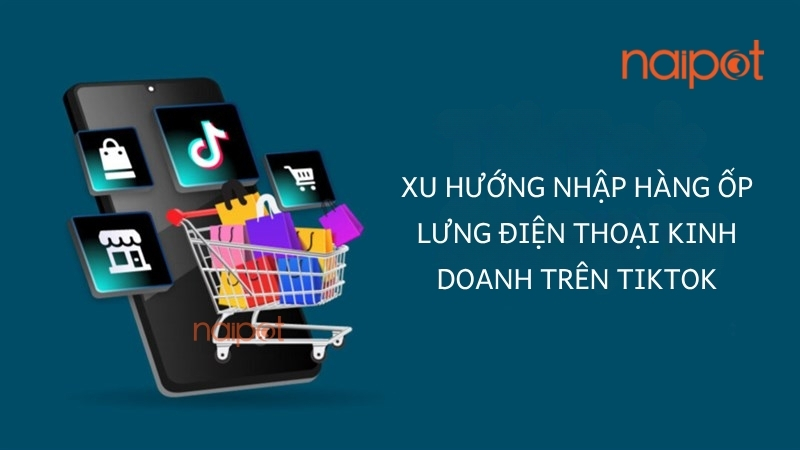 Xu hướng nhập hàng ốp lưng điện thoại kinh doanh trên TikTok