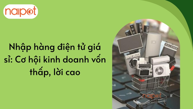 Nhập hàng điện tử giá sỉ: Cơ hội kinh doanh vốn thấp, lời cao