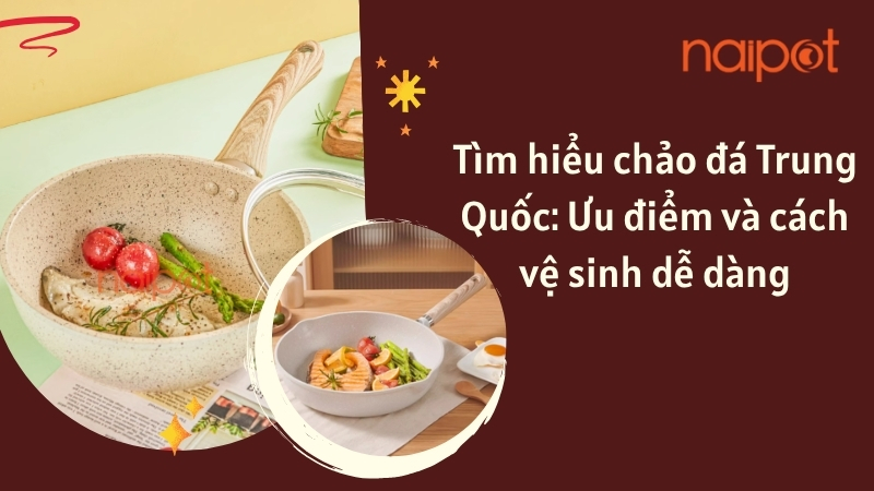Tìm hiểu chảo đá Trung Quốc: Ưu điểm và cách vệ sinh dễ dàng