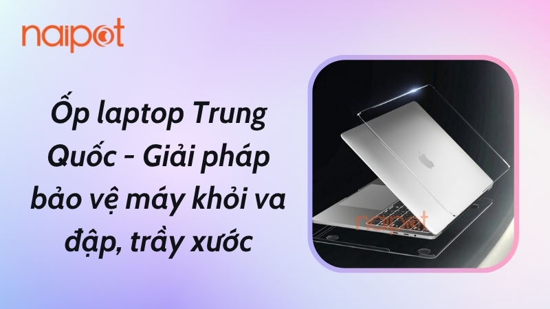 Ốp laptop Trung Quốc - Giải pháp bảo vệ máy khỏi va đập, trầy xước