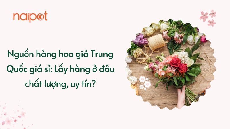 Nguồn hàng hoa giả Trung Quốc giá sỉ: Lấy hàng ở đâu chất lượng, uy tín?