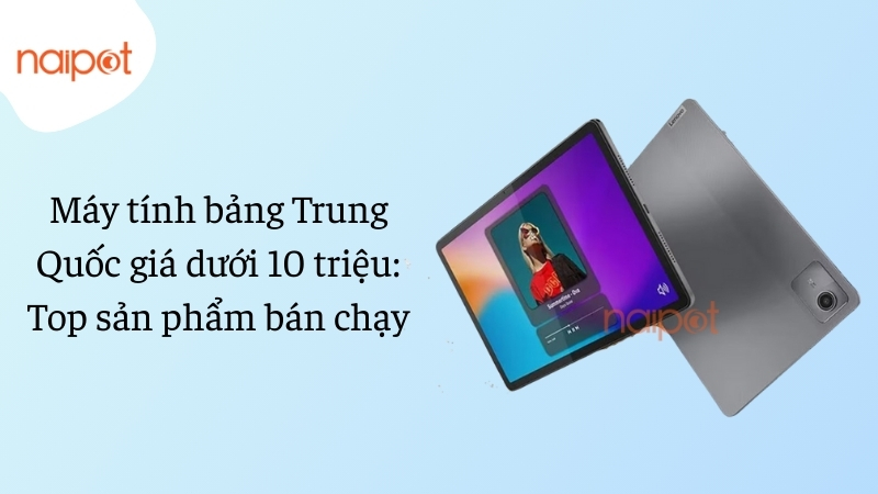 Máy tính bảng Trung Quốc giá dưới 10 triệu: Top sản phẩm bán chạy